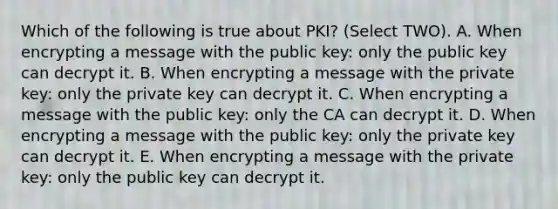 Which of the following is true about PKI? (Select TWO). A. When encrypting a message with the public key: only the public key can decrypt it. B. When encrypting a message with the private key: only the private key can decrypt it. C. When encrypting a message with the public key: only the CA can decrypt it. D. When encrypting a message with the public key: only the private key can decrypt it. E. When encrypting a message with the private key: only the public key can decrypt it.