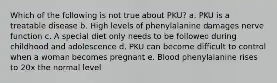 Which of the following is not true about PKU? a. PKU is a treatable disease b. High levels of phenylalanine damages nerve function c. A special diet only needs to be followed during childhood and adolescence d. PKU can become difficult to control when a woman becomes pregnant e. Blood phenylalanine rises to 20x the normal level