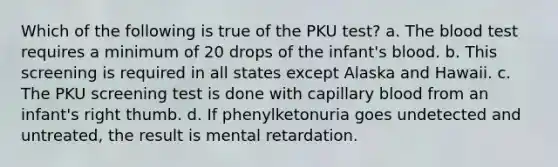 Which of the following is true of the PKU test? a. The blood test requires a minimum of 20 drops of the infant's blood. b. This screening is required in all states except Alaska and Hawaii. c. The PKU screening test is done with capillary blood from an infant's right thumb. d. If phenylketonuria goes undetected and untreated, the result is mental retardation.