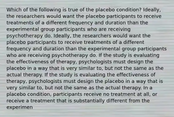 Which of the following is true of the placebo condition? Ideally, the researchers would want the placebo participants to receive treatments of a different frequency and duration than the experimental group participants who are receiving psychotherapy do. Ideally, the researchers would want the placebo participants to receive treatments of a different frequency and duration than the experimental group participants who are receiving psychotherapy do. If the study is evaluating the effectiveness of therapy, psychologists must design the placebo in a way that is very similar to, but not the same as the actual therapy. If the study is evaluating the effectiveness of therapy, psychologists must design the placebo in a way that is very similar to, but not the same as the actual therapy. In a placebo condition, participants receive no treatment at all, or receive a treatment that is substantially different from the experimen