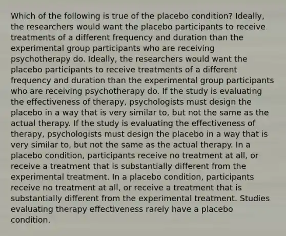 Which of the following is true of the placebo condition? Ideally, the researchers would want the placebo participants to receive treatments of a different frequency and duration than the experimental group participants who are receiving psychotherapy do. Ideally, the researchers would want the placebo participants to receive treatments of a different frequency and duration than the experimental group participants who are receiving psychotherapy do. If the study is evaluating the effectiveness of therapy, psychologists must design the placebo in a way that is very similar to, but not the same as the actual therapy. If the study is evaluating the effectiveness of therapy, psychologists must design the placebo in a way that is very similar to, but not the same as the actual therapy. In a placebo condition, participants receive no treatment at all, or receive a treatment that is substantially different from the experimental treatment. In a placebo condition, participants receive no treatment at all, or receive a treatment that is substantially different from the experimental treatment. Studies evaluating therapy effectiveness rarely have a placebo condition.