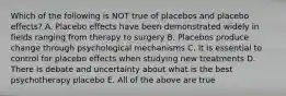 Which of the following is NOT true of placebos and placebo effects? A. Placebo effects have been demonstrated widely in fields ranging from therapy to surgery B. Placebos produce change through psychological mechanisms C. It is essential to control for placebo effects when studying new treatments D. There is debate and uncertainty about what is the best psychotherapy placebo E. All of the above are true