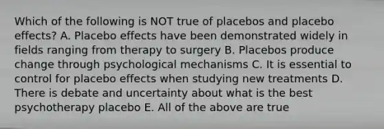 Which of the following is NOT true of placebos and placebo effects? A. Placebo effects have been demonstrated widely in fields ranging from therapy to surgery B. Placebos produce change through psychological mechanisms C. It is essential to control for placebo effects when studying new treatments D. There is debate and uncertainty about what is the best psychotherapy placebo E. All of the above are true