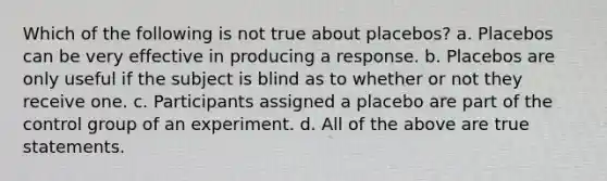 Which of the following is not true about placebos? a. Placebos can be very effective in producing a response. b. Placebos are only useful if the subject is blind as to whether or not they receive one. c. Participants assigned a placebo are part of the control group of an experiment. d. All of the above are true statements.