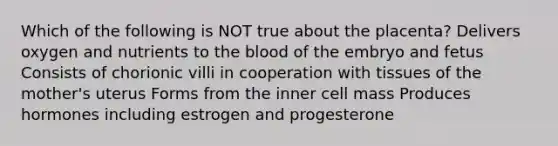 Which of the following is NOT true about the placenta? Delivers oxygen and nutrients to the blood of the embryo and fetus Consists of chorionic villi in cooperation with tissues of the mother's uterus Forms from the inner cell mass Produces hormones including estrogen and progesterone