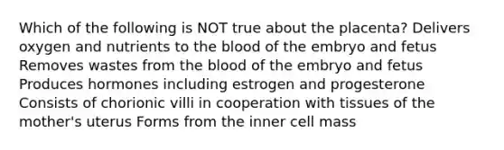 Which of the following is NOT true about the placenta? Delivers oxygen and nutrients to the blood of the embryo and fetus Removes wastes from the blood of the embryo and fetus Produces hormones including estrogen and progesterone Consists of chorionic villi in cooperation with tissues of the mother's uterus Forms from the inner cell mass