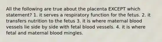 All the following are true about the placenta EXCEPT which statement? 1. it serves a respiratory function for the fetus. 2. it transfers nutrition to the fetus 3. it is where maternal blood vessels lie side by side with fetal blood vessels. 4. it is where fetal and maternal blood mingles.