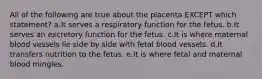 All of the following are true about the placenta EXCEPT which statement? a.It serves a respiratory function for the fetus. b.It serves an excretory function for the fetus. c.It is where maternal blood vessels lie side by side with fetal blood vessels. d.It transfers nutrition to the fetus. e.It is where fetal and maternal blood mingles.