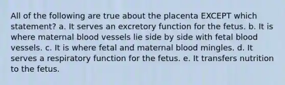 All of the following are true about the placenta EXCEPT which statement? a. It serves an excretory function for the fetus. b. It is where maternal blood vessels lie side by side with fetal blood vessels. c. It is where fetal and maternal blood mingles. d. It serves a respiratory function for the fetus. e. It transfers nutrition to the fetus.