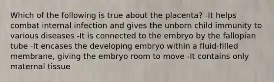 Which of the following is true about the placenta? -It helps combat internal infection and gives the unborn child immunity to various diseases -It is connected to the embryo by the fallopian tube -It encases the developing embryo within a fluid-filled membrane, giving the embryo room to move -It contains only maternal tissue