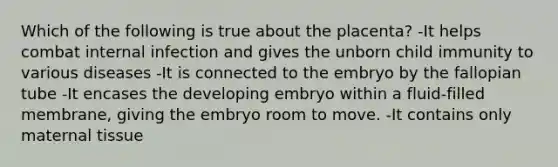 Which of the following is true about the placenta? -It helps combat internal infection and gives the unborn child immunity to various diseases -It is connected to the embryo by the fallopian tube -It encases the developing embryo within a fluid-filled membrane, giving the embryo room to move. -It contains only maternal tissue
