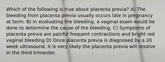 Which of the following is true about placenta previa? A) The bleeding from placenta previa usually occurs late in pregnancy at term. B) In evaluating the bleeding, a vaginal exam would be done to determine the cause of the bleeding. C) Symptoms of placenta previa are painful frequent contractions and bright red vaginal bleeding D) Once placenta previa is diagnosed by a 20 week ultrasound, it is very likely the placenta previa will resolve in the third trimester.