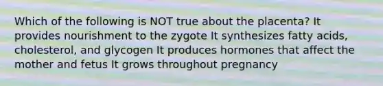 Which of the following is NOT true about the placenta? It provides nourishment to the zygote It synthesizes fatty acids, cholesterol, and glycogen It produces hormones that affect the mother and fetus It grows throughout pregnancy