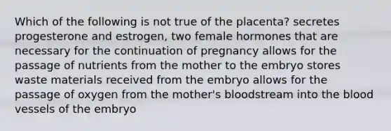 Which of the following is not true of the placenta? secretes progesterone and estrogen, two female hormones that are necessary for the continuation of pregnancy allows for the passage of nutrients from the mother to the embryo stores waste materials received from the embryo allows for the passage of oxygen from the mother's bloodstream into the blood vessels of the embryo