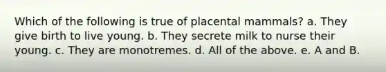 Which of the following is true of placental mammals? a. They give birth to live young. b. They secrete milk to nurse their young. c. They are monotremes. d. All of the above. e. A and B.