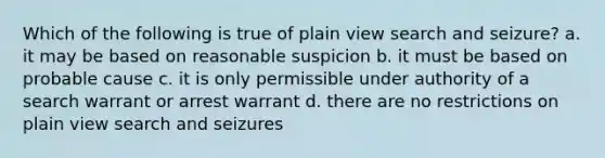 Which of the following is true of plain view search and seizure? a. it may be based on reasonable suspicion b. it must be based on probable cause c. it is only permissible under authority of a search warrant or arrest warrant d. there are no restrictions on plain view search and seizures