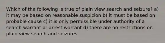 Which of the following is true of plain view search and seizure? a) it may be based on reasonable suspicion b) it must be based on probable cause c) it is only permissible under authority of a search warrant or arrest warrant d) there are no restrictions on plain view search and seizures