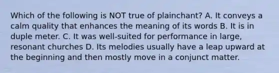 Which of the following is NOT true of plainchant? A. It conveys a calm quality that enhances the meaning of its words B. It is in duple meter. C. It was well-suited for performance in large, resonant churches D. Its melodies usually have a leap upward at the beginning and then mostly move in a conjunct matter.