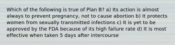 Which of the following is true of Plan B? a) Its action is almost always to prevent pregnancy, not to cause abortion b) It protects women from sexually transmitted infections c) It is yet to be approved by the FDA because of its high failure rate d) It is most effective when taken 5 days after intercourse