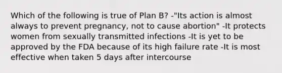 Which of the following is true of Plan B? -"Its action is almost always to prevent pregnancy, not to cause abortion" -It protects women from sexually transmitted infections -It is yet to be approved by the FDA because of its high failure rate -It is most effective when taken 5 days after intercourse