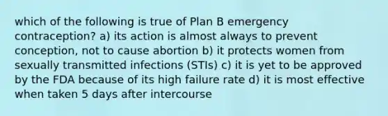 which of the following is true of Plan B emergency contraception? a) its action is almost always to prevent conception, not to cause abortion b) it protects women from sexually transmitted infections (STIs) c) it is yet to be approved by the FDA because of its high failure rate d) it is most effective when taken 5 days after intercourse