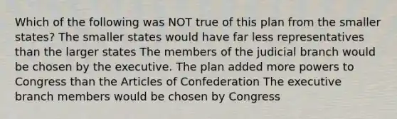 Which of the following was NOT true of this plan from the smaller states? The smaller states would have far less representatives than the larger states The members of the judicial branch would be chosen by the executive. The plan added more powers to Congress than the Articles of Confederation The executive branch members would be chosen by Congress