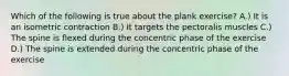 Which of the following is true about the plank exercise? A.) It is an isometric contraction B.) It targets the pectoralis muscles C.) The spine is flexed during the concentric phase of the exercise D.) The spine is extended during the concentric phase of the exercise