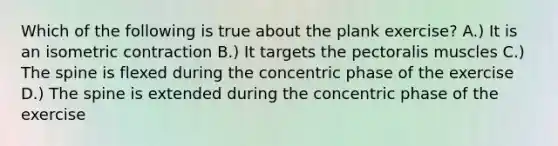 Which of the following is true about the plank exercise? A.) It is an isometric contraction B.) It targets the pectoralis muscles C.) The spine is flexed during the concentric phase of the exercise D.) The spine is extended during the concentric phase of the exercise
