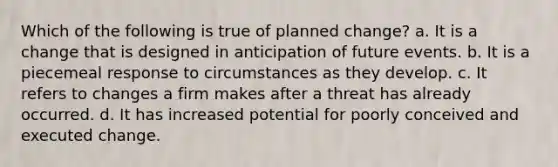 Which of the following is true of planned change? a. It is a change that is designed in anticipation of future events. b. It is a piecemeal response to circumstances as they develop. c. It refers to changes a firm makes after a threat has already occurred. d. It has increased potential for poorly conceived and executed change.