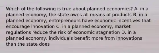 Which of the following is true about planned economics? A. in a planned economy, the state owns all means of products B. in a planned economy, entrepreneurs have economic incentives that encourage innovation C. in a planned economy, market regulations reduce the risk of economic stagnation D. in a planned economy, individuals benefit more from innovations than the state does