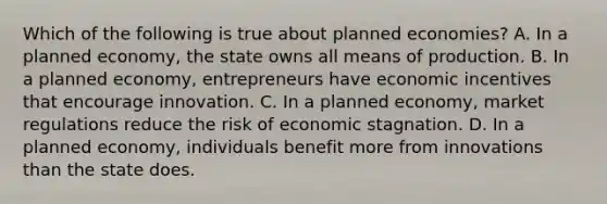 Which of the following is true about planned economies? A. In a planned economy, the state owns all means of production. B. In a planned economy, entrepreneurs have economic incentives that encourage innovation. C. In a planned economy, market regulations reduce the risk of economic stagnation. D. In a planned economy, individuals benefit more from innovations than the state does.