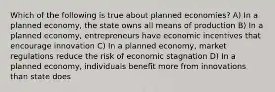 Which of the following is true about planned economies? A) In a planned economy, the state owns all means of production B) In a planned economy, entrepreneurs have economic incentives that encourage innovation C) In a planned economy, market regulations reduce the risk of economic stagnation D) In a planned economy, individuals benefit more from innovations than state does