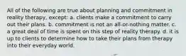 All of the following are true about planning and commitment in reality therapy, except:​ a. ​clients make a commitment to carry out their plans. b. ​commitment is not an all-or-nothing matter. c. ​a great deal of time is spent on this step of reality therapy. d. ​it is up to clients to determine how to take their plans from therapy into their everyday world.