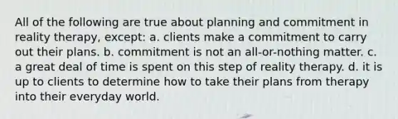 All of the following are true about planning and commitment in reality therapy, except:​ a. ​clients make a commitment to carry out their plans. b. ​commitment is not an all-or-nothing matter. c. ​a great deal of time is spent on this step of reality therapy. d. ​it is up to clients to determine how to take their plans from therapy into their everyday world.