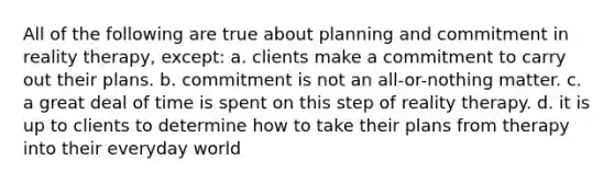 All of the following are true about planning and commitment in reality therapy, except: a. clients make a commitment to carry out their plans. b. commitment is not an all-or-nothing matter. c. a great deal of time is spent on this step of reality therapy. d. it is up to clients to determine how to take their plans from therapy into their everyday world