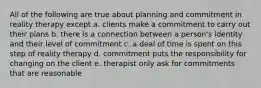 All of the following are true about planning and commitment in reality therapy except a. clients make a commitment to carry out their plans b. there is a connection between a person's identity and their level of commitment c. a deal of time is spent on this step of reality therapy d. commitment puts the responsibility for changing on the client e. therapist only ask for commitments that are reasonable