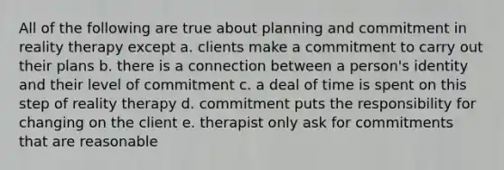 All of the following are true about planning and commitment in reality therapy except a. clients make a commitment to carry out their plans b. there is a connection between a person's identity and their level of commitment c. a deal of time is spent on this step of reality therapy d. commitment puts the responsibility for changing on the client e. therapist only ask for commitments that are reasonable