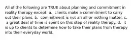 All of the following are TRUE about planning and commitment in reality therapy except: a. ​ clients make a commitment to carry out their plans. b. ​ commitment is not an all-or-nothing matter. c. ​ a great deal of time is spent on this step of reality therapy. d. ​ it is up to clients to determine how to take their plans from therapy into their everyday world.