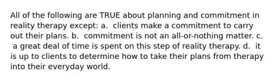 All of the following are TRUE about planning and commitment in reality therapy except: a. ​ clients make a commitment to carry out their plans. b. ​ commitment is not an all-or-nothing matter. c. ​ a great deal of time is spent on this step of reality therapy. d. ​ it is up to clients to determine how to take their plans from therapy into their everyday world.