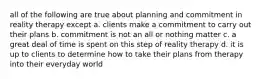 all of the following are true about planning and commitment in reality therapy except a. clients make a commitment to carry out their plans b. commitment is not an all or nothing matter c. a great deal of time is spent on this step of reality therapy d. it is up to clients to determine how to take their plans from therapy into their everyday world