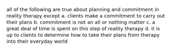 all of the following are true about planning and commitment in reality therapy except a. clients make a commitment to carry out their plans b. commitment is not an all or nothing matter c. a great deal of time is spent on this step of reality therapy d. it is up to clients to determine how to take their plans from therapy into their everyday world