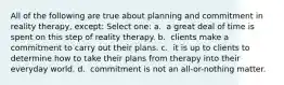 All of the following are true about planning and commitment in reality therapy, except:​ Select one: a. ​ a great deal of time is spent on this step of reality therapy. b. ​ clients make a commitment to carry out their plans. c. ​ it is up to clients to determine how to take their plans from therapy into their everyday world. d. ​ commitment is not an all-or-nothing matter.