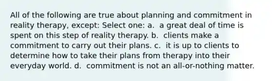 All of the following are true about planning and commitment in reality therapy, except:​ Select one: a. ​ a great deal of time is spent on this step of reality therapy. b. ​ clients make a commitment to carry out their plans. c. ​ it is up to clients to determine how to take their plans from therapy into their everyday world. d. ​ commitment is not an all-or-nothing matter.