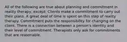 All of the following are true about planning and commitment in reality therapy, except: Clients make a commitment to carry out their plans. A great deal of time is spent on this step of reality therapy. Commitment puts the responsibility for changing on the client. There is a connection between a person's identity and their level of commitment. Therapists only ask for commitments that are reasonable.