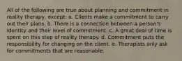 All of the following are true about planning and commitment in reality therapy, except: a. Clients make a commitment to carry out their plans. b. There is a connection between a person's identity and their level of commitment. c. A great deal of time is spent on this step of reality therapy. d. Commitment puts the responsibility for changing on the client. e. Therapists only ask for commitments that are reasonable.