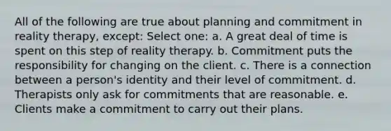 All of the following are true about planning and commitment in reality therapy, except: Select one: a. A great deal of time is spent on this step of reality therapy. b. Commitment puts the responsibility for changing on the client. c. There is a connection between a person's identity and their level of commitment. d. Therapists only ask for commitments that are reasonable. e. Clients make a commitment to carry out their plans.