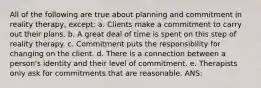 All of the following are true about planning and commitment in reality therapy, except: a. Clients make a commitment to carry out their plans. b. A great deal of time is spent on this step of reality therapy. c. Commitment puts the responsibility for changing on the client. d. There is a connection between a person's identity and their level of commitment. e. Therapists only ask for commitments that are reasonable. ANS: