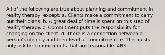 All of the following are true about planning and commitment in reality therapy, except: a. Clients make a commitment to carry out their plans. b. A great deal of time is spent on this step of reality therapy. c. Commitment puts the responsibility for changing on the client. d. There is a connection between a person's identity and their level of commitment. e. Therapists only ask for commitments that are reasonable. ANS: