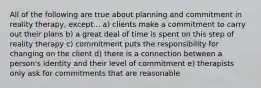 All of the following are true about planning and commitment in reality therapy, except... a) clients make a commitment to carry out their plans b) a great deal of time is spent on this step of reality therapy c) commitment puts the responsibility for changing on the client d) there is a connection between a person's identity and their level of commitment e) therapists only ask for commitments that are reasonable