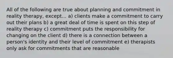 All of the following are true about planning and commitment in reality therapy, except... a) clients make a commitment to carry out their plans b) a great deal of time is spent on this step of reality therapy c) commitment puts the responsibility for changing on the client d) there is a connection between a person's identity and their level of commitment e) therapists only ask for commitments that are reasonable